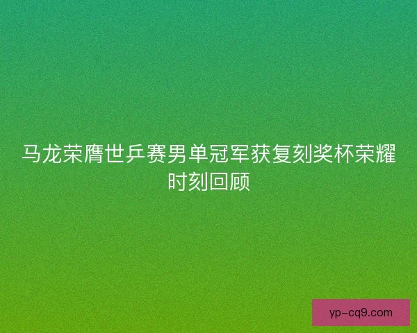 马龙荣膺世乒赛男单冠军获复刻奖杯荣耀时刻回顾