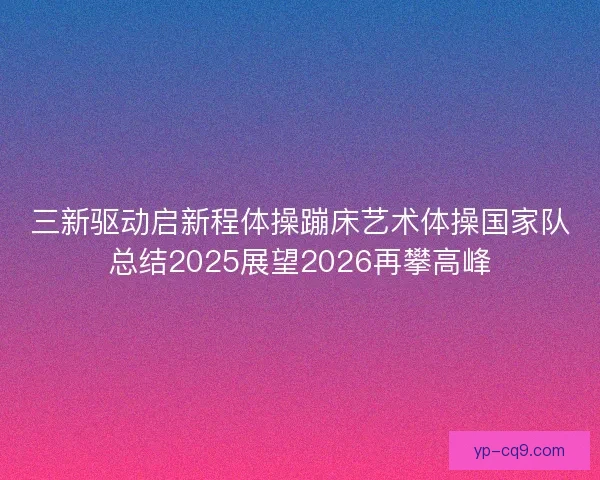 三新驱动启新程体操蹦床艺术体操国家队总结2025展望2026再攀高峰