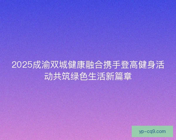 2025成渝双城健康融合携手登高健身活动共筑绿色生活新篇章