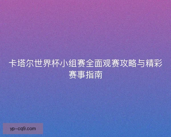 卡塔尔世界杯小组赛全面观赛攻略与精彩赛事指南